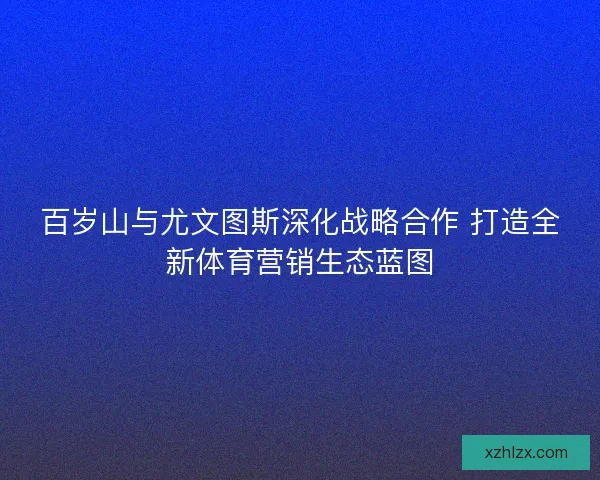 百岁山与尤文图斯深化战略合作 打造全新体育营销生态蓝图