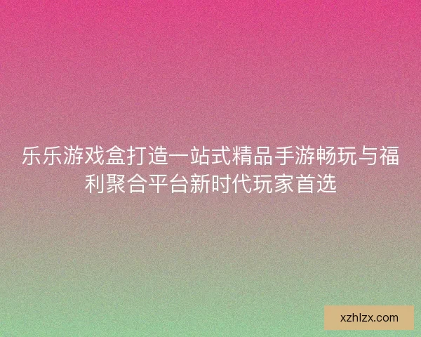 乐乐游戏盒打造一站式精品手游畅玩与福利聚合平台新时代玩家首选
