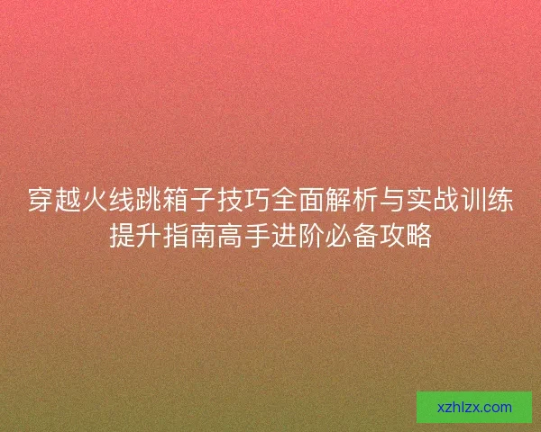 穿越火线跳箱子技巧全面解析与实战训练提升指南高手进阶必备攻略