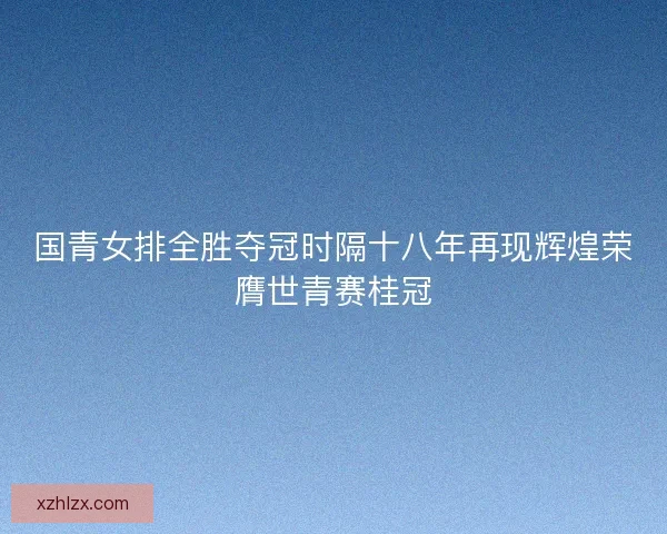 国青女排全胜夺冠时隔十八年再现辉煌荣膺世青赛桂冠