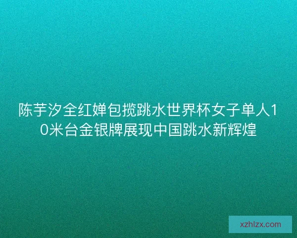 陈芋汐全红婵包揽跳水世界杯女子单人10米台金银牌展现中国跳水新辉煌