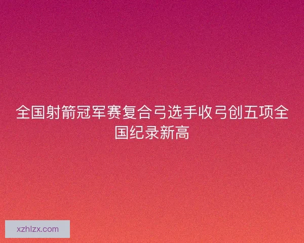 全国射箭冠军赛复合弓选手收弓创五项全国纪录新高