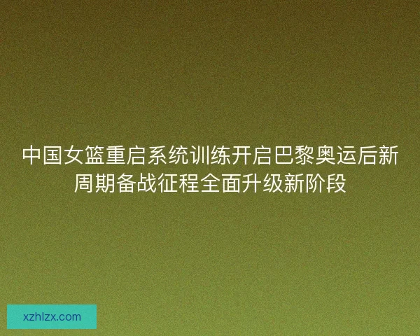 中国女篮重启系统训练开启巴黎奥运后新周期备战征程全面升级新阶段