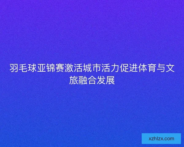 羽毛球亚锦赛激活城市活力促进体育与文旅融合发展