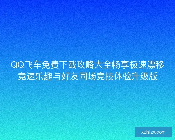 QQ飞车免费下载攻略大全畅享极速漂移竞速乐趣与好友同场竞技体验升级版