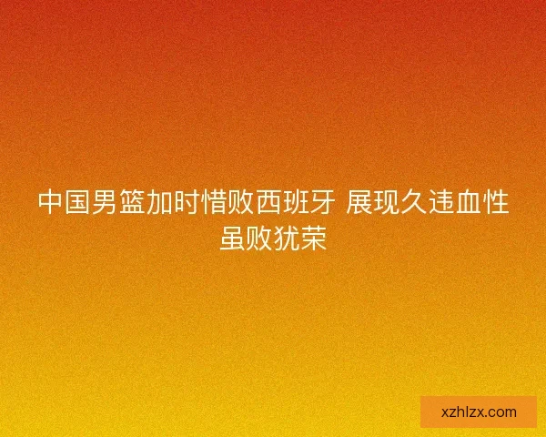 中国男篮加时惜败西班牙 展现久违血性虽败犹荣