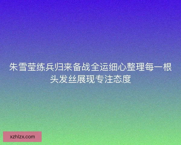 朱雪莹练兵归来备战全运细心整理每一根头发丝展现专注态度