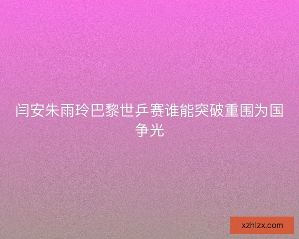 闫安朱雨玲巴黎世乒赛谁能突破重围为国争光