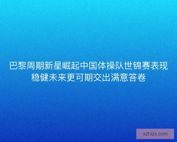 巴黎周期新星崛起中国体操队世锦赛表现稳健未来更可期交出满意答卷