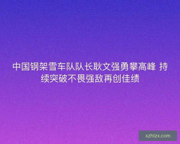 中国钢架雪车队队长耿文强勇攀高峰 持续突破不畏强敌再创佳绩