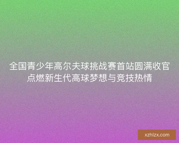 全国青少年高尔夫球挑战赛首站圆满收官点燃新生代高球梦想与竞技热情
