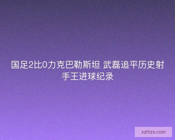 国足2比0力克巴勒斯坦 武磊追平历史射手王进球纪录
